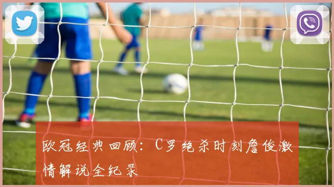 欧冠经典回顾：C罗绝杀时刻詹俊激情解说全纪录