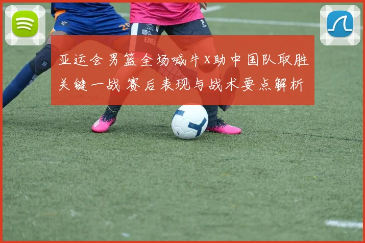 亚运会男篮全场喊牛x助中国队取胜关键一战 赛后表现与战术要点解析