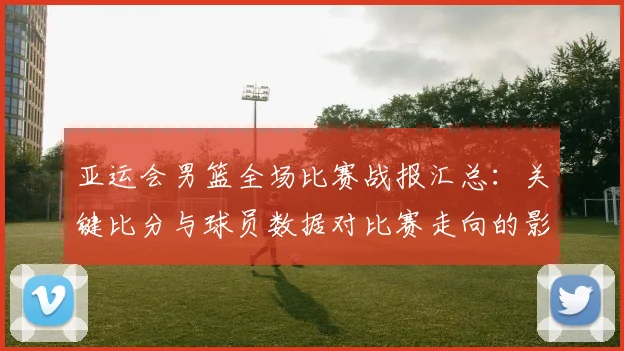 亚运会男篮全场比赛战报汇总：关键比分与球员数据对比赛走向的影响分析