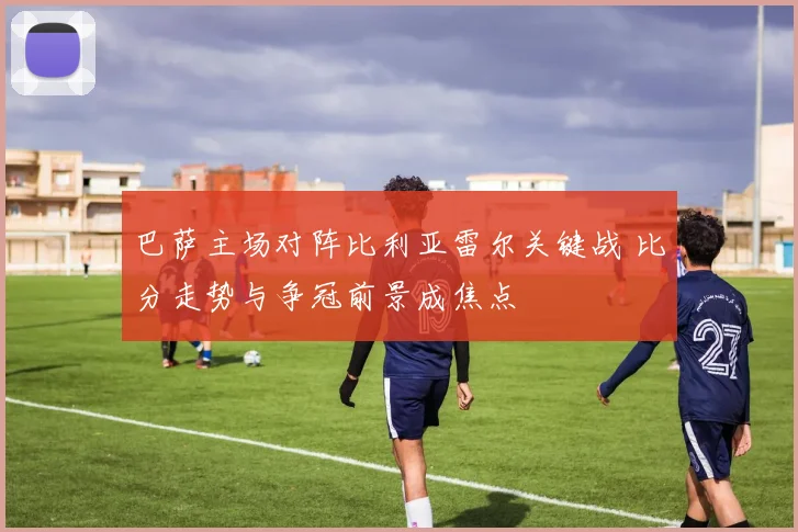 巴萨主场对阵比利亚雷尔关键战 比分走势与争冠前景成焦点