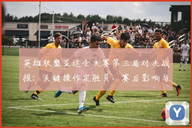 英雄联盟亚运会决赛第三局对决战报：关键操作定胜负，赛后影响与看点