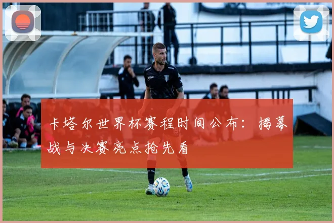 卡塔尔世界杯赛程时间公布：揭幕战与决赛亮点抢先看