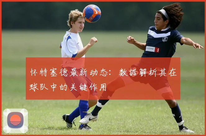 怀特塞德最新动态：数据解析其在球队中的关键作用