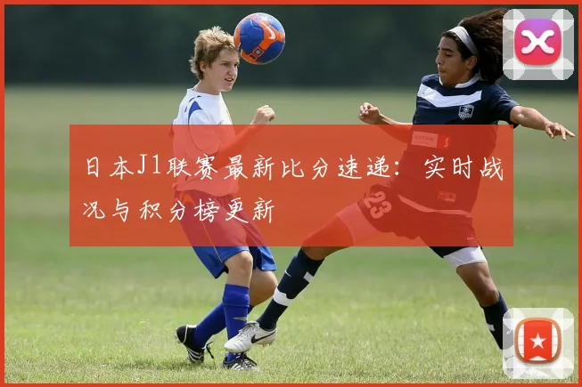 日本J1联赛最新比分速递：实时战况与积分榜更新