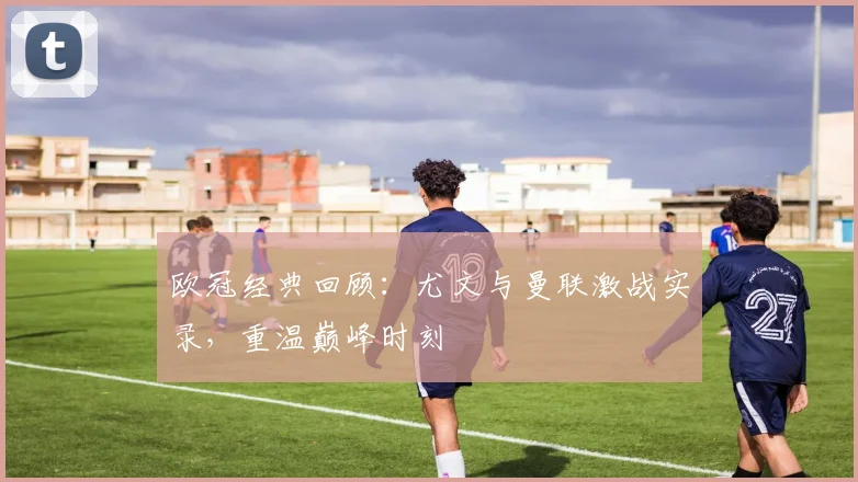 欧冠经典回顾:尤文与曼联激战实录,重温巅峰时刻