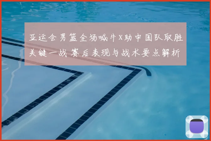 亚运会男篮全场喊牛x助中国队取胜关键一战 赛后表现与战术要点解析